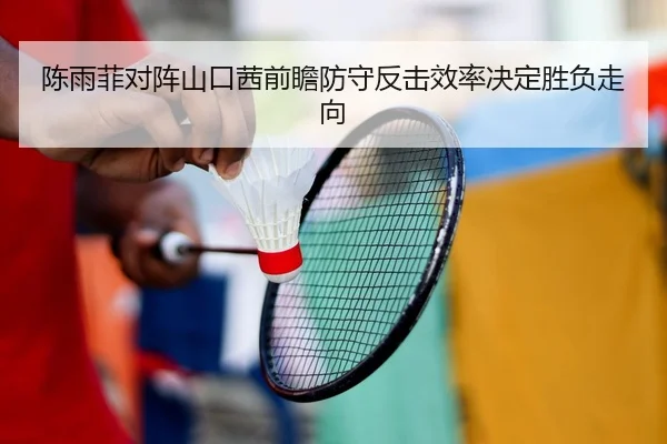 陈雨菲对阵山口茜前瞻防守反击效率决定胜负走向